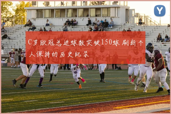 C罗欧冠总进球数突破150球 刷新个人保持的历史纪录