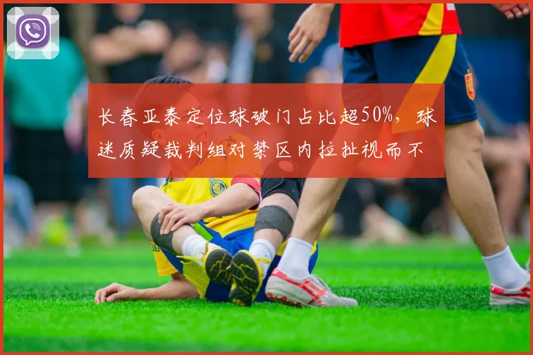 长春亚泰定位球破门占比超50%,球迷质疑裁判组对禁区内拉扯视而不见