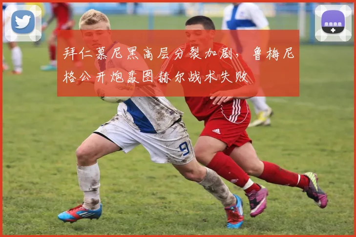 拜仁慕尼黑高层分裂加剧，鲁梅尼格公开炮轰图赫尔战术失败