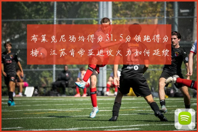 布莱克尼场均得分31.5分领跑得分榜,江苏肯帝亚进攻火力如何延续?
