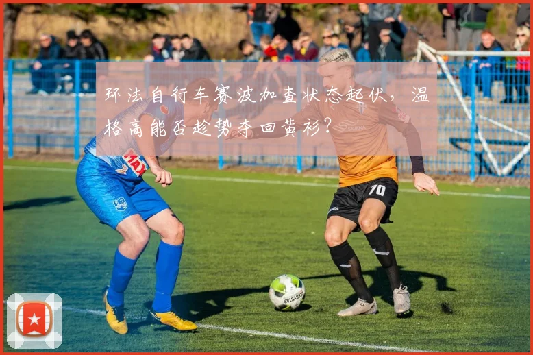 环法自行车赛波加查状态起伏，温格高能否趁势夺回黄衫？