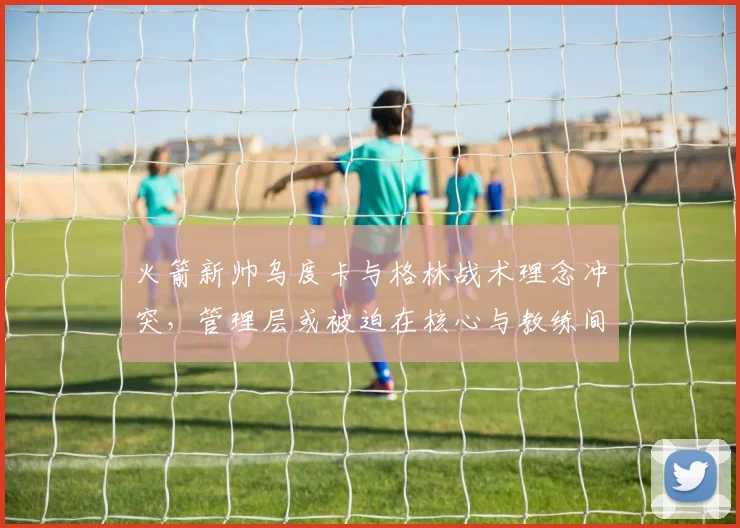 火箭新帅乌度卡与格林战术理念冲突，管理层或被迫在核心与教练间二选一