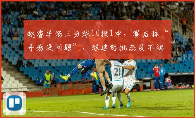 赵睿单场三分球10投1中,赛后称“手感没问题”,球迷怒批态度不端