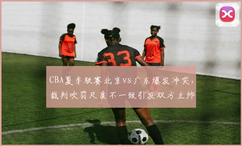 CBA夏季联赛北京vs广东爆发冲突,裁判吹罚尺度不一致引发双方主帅集体抗议