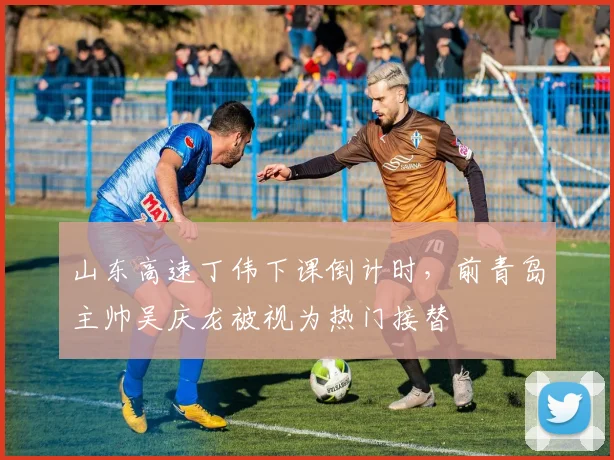 山东高速丁伟下课倒计时,前青岛主帅吴庆龙被视为热门接替